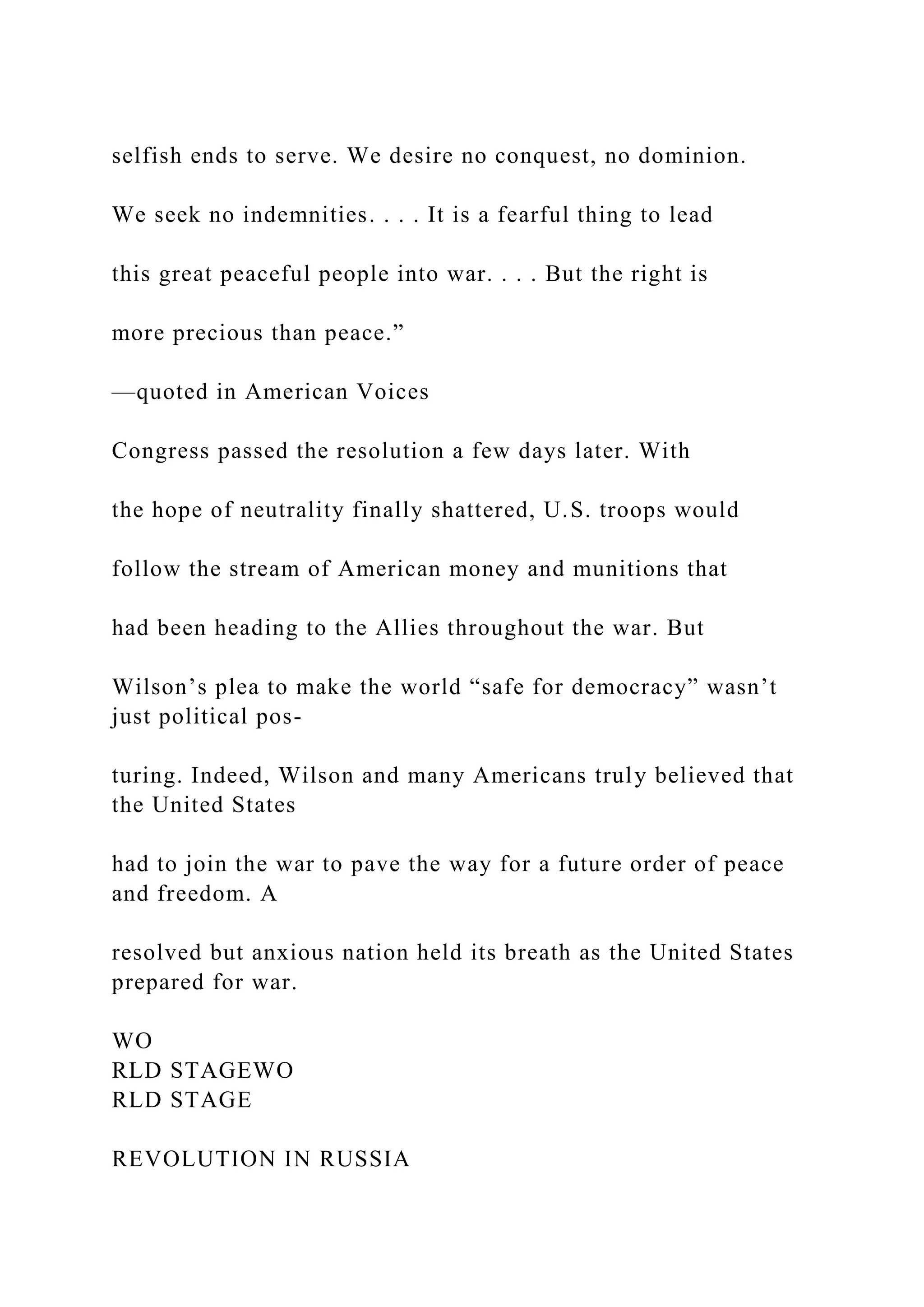 selfish ends to serve. We desire no conquest, no dominion.
We seek no indemnities. . . . It is a fearful thing to lead
this great peaceful people into war. . . . But the right is
more precious than peace.”
—quoted in American Voices
Congress passed the resolution a few days later. With
the hope of neutrality finally shattered, U.S. troops would
follow the stream of American money and munitions that
had been heading to the Allies throughout the war. But
Wilson’s plea to make the world “safe for democracy” wasn’t
just political pos-
turing. Indeed, Wilson and many Americans truly believed that
the United States
had to join the war to pave the way for a future order of peace
and freedom. A
resolved but anxious nation held its breath as the United States
prepared for war.
WO
RLD STAGEWO
RLD STAGE
REVOLUTION IN RUSSIA
 