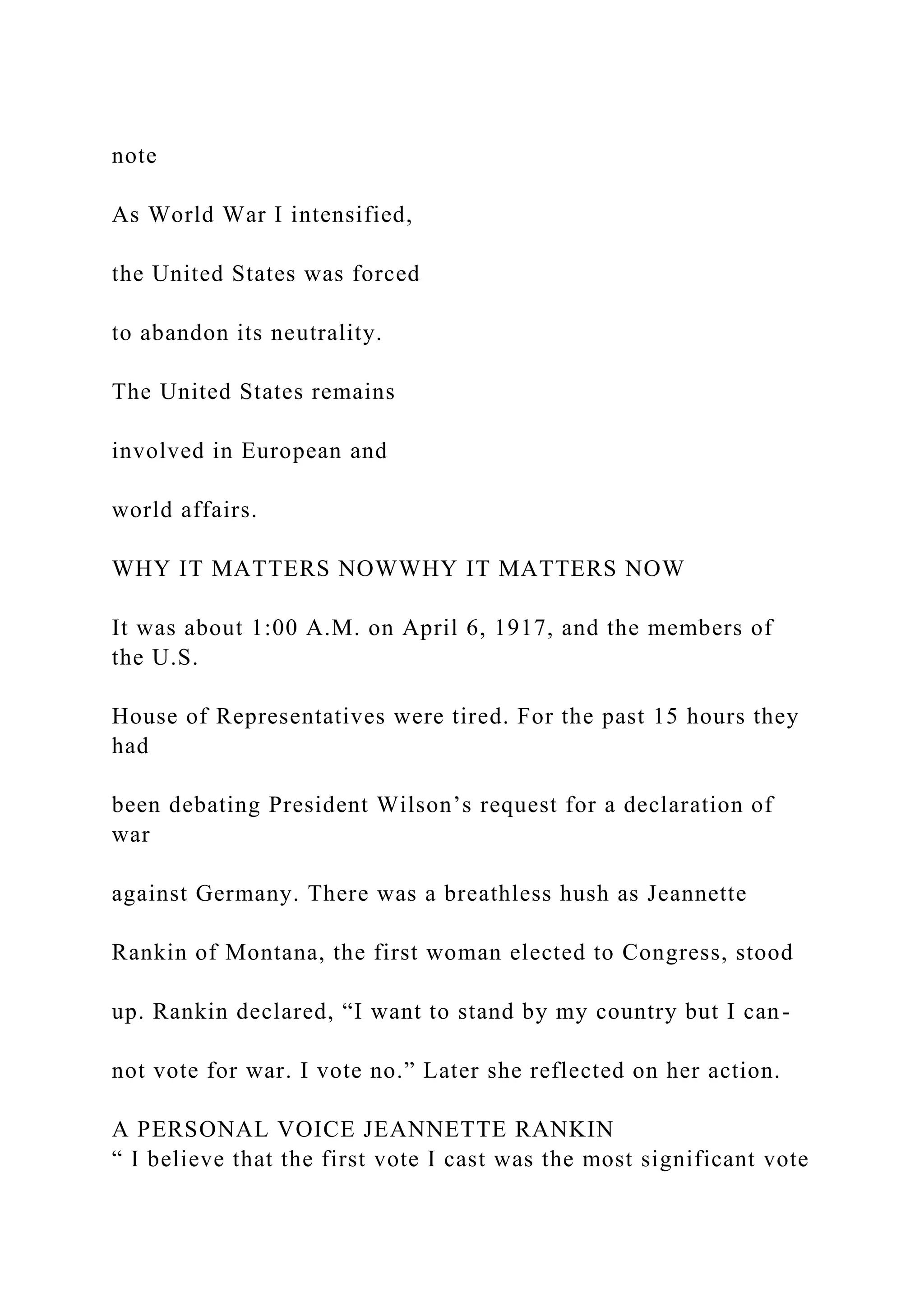 note
As World War I intensified,
the United States was forced
to abandon its neutrality.
The United States remains
involved in European and
world affairs.
WHY IT MATTERS NOWWHY IT MATTERS NOW
It was about 1:00 A.M. on April 6, 1917, and the members of
the U.S.
House of Representatives were tired. For the past 15 hours they
had
been debating President Wilson’s request for a declaration of
war
against Germany. There was a breathless hush as Jeannette
Rankin of Montana, the first woman elected to Congress, stood
up. Rankin declared, “I want to stand by my country but I can-
not vote for war. I vote no.” Later she reflected on her action.
A PERSONAL VOICE JEANNETTE RANKIN
“ I believe that the first vote I cast was the most significant vote
 