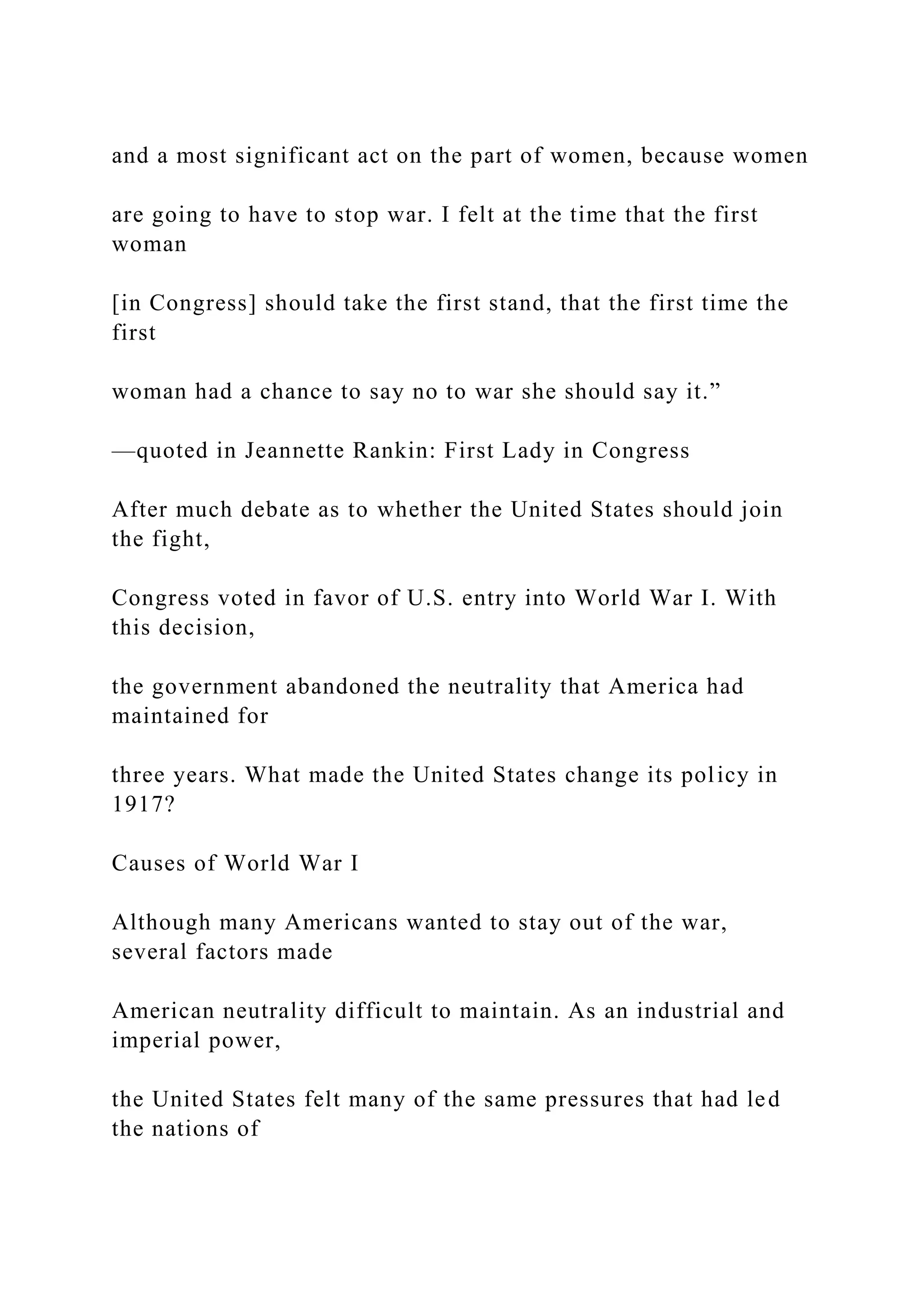 and a most significant act on the part of women, because women
are going to have to stop war. I felt at the time that the first
woman
[in Congress] should take the first stand, that the first time the
first
woman had a chance to say no to war she should say it.”
—quoted in Jeannette Rankin: First Lady in Congress
After much debate as to whether the United States should join
the fight,
Congress voted in favor of U.S. entry into World War I. With
this decision,
the government abandoned the neutrality that America had
maintained for
three years. What made the United States change its policy in
1917?
Causes of World War I
Although many Americans wanted to stay out of the war,
several factors made
American neutrality difficult to maintain. As an industrial and
imperial power,
the United States felt many of the same pressures that had led
the nations of
 