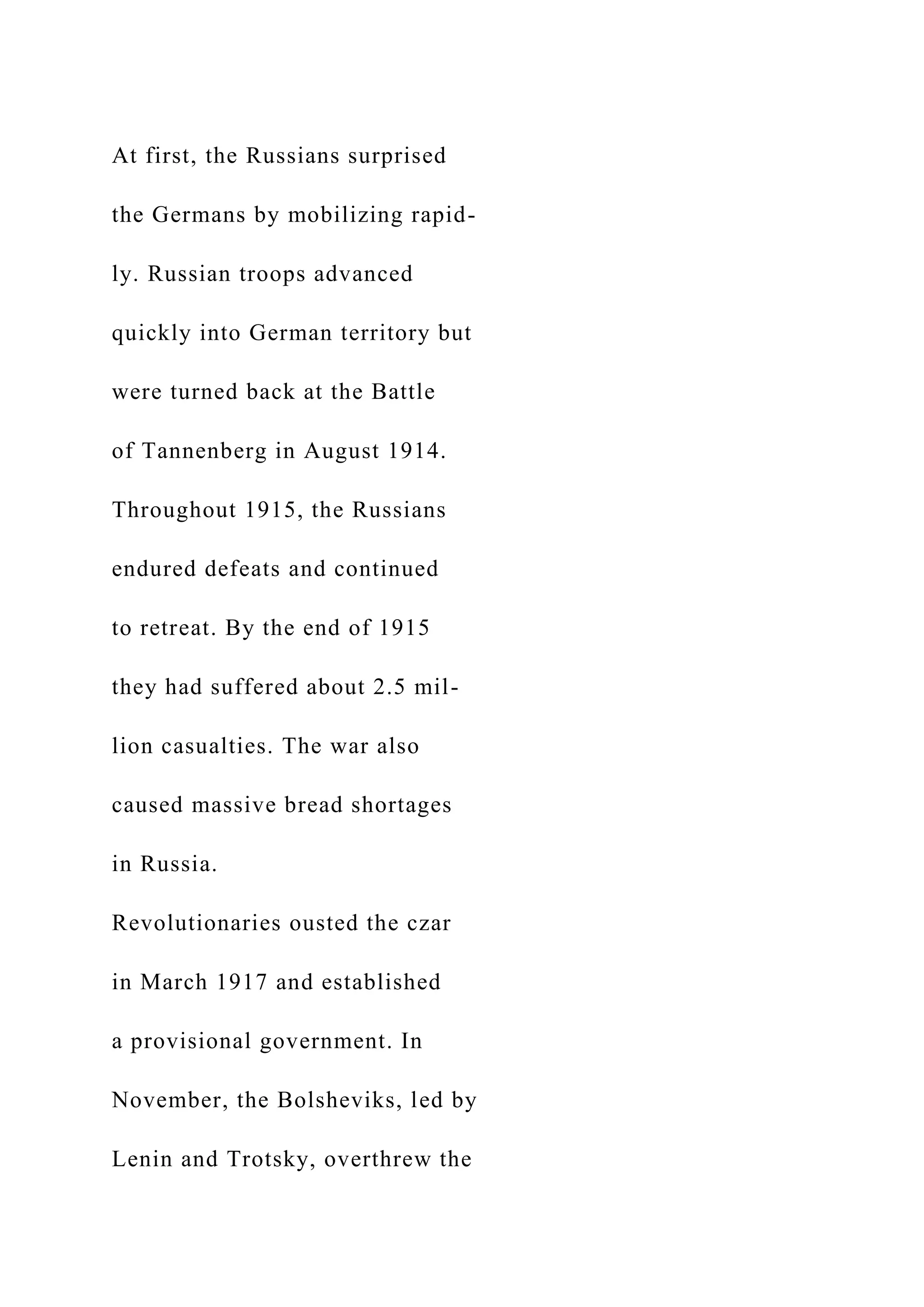At first, the Russians surprised
the Germans by mobilizing rapid-
ly. Russian troops advanced
quickly into German territory but
were turned back at the Battle
of Tannenberg in August 1914.
Throughout 1915, the Russians
endured defeats and continued
to retreat. By the end of 1915
they had suffered about 2.5 mil-
lion casualties. The war also
caused massive bread shortages
in Russia.
Revolutionaries ousted the czar
in March 1917 and established
a provisional government. In
November, the Bolsheviks, led by
Lenin and Trotsky, overthrew the
 