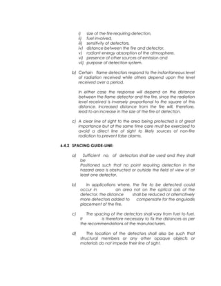i) size of the fire requiring detection,
ii) fuel involved,
iii) sensitivity of detectors,
iv) distance between the fire and detector,
v) radiant energy absorption of the atmosphere,
vi) presence of other sources of emission and
vii) purpose of detection system.
b) Certain flame detectors respond to the instantaneous level
of radiation received while others depend upon the level
received over a period.
In either case the response will depend on the distance
between the flame detector and the fire, since the radiation
level received is inversely proportional to the square of this
distance. Increased distance from the fire will, therefore,
lead to an increase in the size of the fire at detection.
c) A clear line of sight to the area being protected is of great
importance but at the same time care must be exercised to
avoid a direct line of sight to likely sources of non-fire
radiation to prevent false alarms.
6.4.2 SPACING GUIDE-LINE:
a) Sufficient no. of detectors shall be used and they shall
be
Positioned such that no point requiring detection in the
hazard area is obstructed or outside the field of view of at
least one detector.
b) In applications where, the fire to be detected could
occur in an area not on the optical axis of the
detector, the distance shall be reduced or alternatively
more detectors added to compensate for the anguladis
placement of the fire.
c) The spacing of the detectors shall vary from fuel to fuel.
It is therefore necessary to fix the distances as per
the recommendations of the manufacturers.
d) The location of the detectors shall also be such that
structural members or any other opaque objects or
materials do not impede their line of sight.
 
