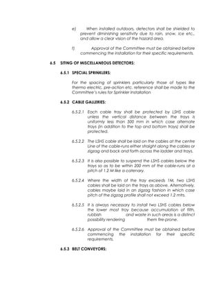 e) When installed outdoors, detectors shall be shielded to
prevent diminishing sensitivity due to rain, snow, ice etc.,
and allow a clear vision of the hazard area.
f) Approval of the Committee must be obtained before
commencing the installation for their specific requirements.
6.5 SITING OF MISCELLANEOUS DETECTORS:
6.5.1 SPECIAL SPRINKLERS:
For the spacing of sprinklers particularly those of types like
thermo electric, pre-action etc. reference shall be made to the
Committee’s rules for Sprinkler Installation
6.5.2 CABLE GALLERIES:
6.5.2.1 Each cable tray shall be protected by LSHS cable
unless the vertical distance between the trays is
uniformly less than 500 mm in which case alternate
trays (in addition to the top and bottom trays) shall be
protected.
6.5.2.2 The LSHS cable shall be laid on the cables at the centre
Line of the cable-runs either straight along the cables or
zigzag and back and forth across the ladder and trays.
6.5.2.3 It is also possible to suspend the LSHS cables below the
trays so as to be within 200 mm of the cable-runs at a
pitch of 1.2 M like a catenary.
6.5.2.4 Where the width of the tray exceeds 1M, two LSHS
cables shall be laid on the trays as above. Alternatively,
cables maybe laid in an zigzag fashion in which case
pitch of the zigzag profile shall not exceed 1.2 mtrs.
6.5.2.5 It is always necessary to install two LSHS cables below
the lower most tray because accumulation of filth,
rubbish and waste in such areas is a distinct
possibility rendering them fire-prone.
6.5.2.6 Approval of the Committee must be obtained before
commencing the installation for their specific
requirements.
6.5.3 BELT CONVEYORS:
 