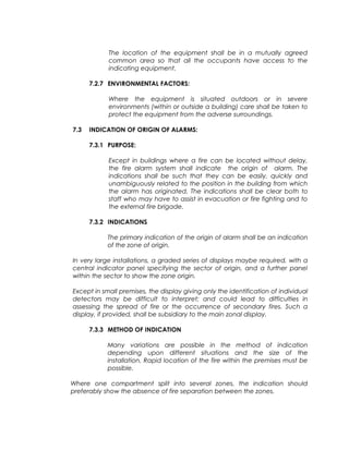 The location of the equipment shall be in a mutually agreed
common area so that all the occupants have access to the
indicating equipment.
7.2.7 ENVIRONMENTAL FACTORS:
Where the equipment is situated outdoors or in severe
environments (within or outside a building) care shall be taken to
protect the equipment from the adverse surroundings.
7.3 INDICATION OF ORIGIN OF ALARMS:
7.3.1 PURPOSE:
Except in buildings where a fire can be located without delay,
the fire alarm system shall indicate the origin of alarm. The
indications shall be such that they can be easily, quickly and
unambiguously related to the position in the building from which
the alarm has originated. The indications shall be clear both to
staff who may have to assist in evacuation or fire fighting and to
the external fire brigade.
7.3.2 INDICATIONS
The primary indication of the origin of alarm shall be an indication
of the zone of origin.
In very large installations, a graded series of displays maybe required, with a
central indicator panel specifying the sector of origin, and a further panel
within the sector to show the zone origin.
Except in small premises, the display giving only the identification of individual
detectors may be difficult to interpret; and could lead to difficulties in
assessing the spread of fire or the occurrence of secondary fires. Such a
display, if provided, shall be subsidiary to the main zonal display.
7.3.3 METHOD OF INDICATION
Many variations are possible in the method of indication
depending upon different situations and the size of the
installation. Rapid location of the fire within the premises must be
possible.
Where one compartment split into several zones, the indication should
preferably show the absence of fire separation between the zones.
 