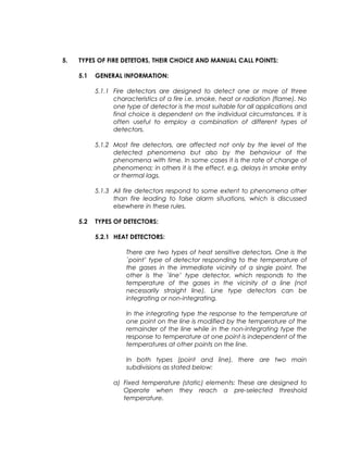 5. TYPES OF FIRE DETETORS, THEIR CHOICE AND MANUAL CALL POINTS:
5.1 GENERAL INFORMATION:
5.1.1 Fire detectors are designed to detect one or more of three
characteristics of a fire i.e. smoke, heat or radiation (flame). No
one type of detector is the most suitable for all applications and
final choice is dependent on the individual circumstances. It is
often useful to employ a combination of different types of
detectors.
5.1.2 Most fire detectors, are affected not only by the level of the
detected phenomena but also by the behaviour of the
phenomena with time. In some cases it is the rate of change of
phenomena; in others it is the effect, e.g. delays in smoke entry
or thermal lags.
5.1.3 All fire detectors respond to some extent to phenomena other
than fire leading to false alarm situations, which is discussed
elsewhere in these rules.
5.2 TYPES OF DETECTORS:
5.2.1 HEAT DETECTORS:
There are two types of heat sensitive detectors. One is the
`point’ type of detector responding to the temperature of
the gases in the immediate vicinity of a single point. The
other is the `line’ type detector, which responds to the
temperature of the gases in the vicinity of a line (not
necessarily straight line). Line type detectors can be
integrating or non-integrating.
In the integrating type the response to the temperature at
one point on the line is modified by the temperature of the
remainder of the line while in the non-integrating type the
response to temperature at one point is independent of the
temperatures at other points on the line.
In both types (point and line), there are two main
subdivisions as stated below:
a) Fixed temperature (static) elements: These are designed to
Operate when they reach a pre-selected threshold
temperature.
 