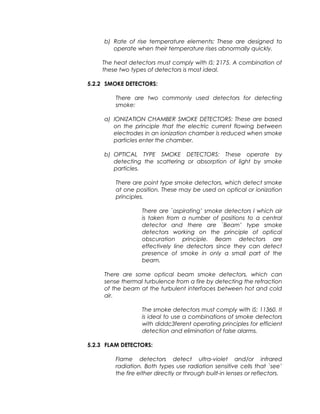 b) Rate of rise temperature elements: These are designed to
operate when their temperature rises abnormally quickly.
The heat detectors must comply with IS: 2175. A combination of
these two types of detectors is most ideal.
5.2.2 SMOKE DETECTORS:
There are two commonly used detectors for detecting
smoke:
a) IONIZATION CHAMBER SMOKE DETECTORS: These are based
on the principle that the electric current flowing between
electrodes in an ionization chamber is reduced when smoke
particles enter the chamber.
b) OPTICAL TYPE SMOKE DETECTORS: These operate by
detecting the scattering or absorption of light by smoke
particles.
There are point type smoke detectors, which detect smoke
at one position. These may be used on optical or ionization
principles.
There are `aspirating’ smoke detectors I which air
is taken from a number of positions to a central
detector and there are `Beam’ type smoke
detectors working on the principle of optical
obscuration principle. Beam detectors are
effectively line detectors since they can detect
presence of smoke in only a small part of the
beam.
There are some optical beam smoke detectors, which can
sense thermal turbulence from a fire by detecting the refraction
of the beam at the turbulent interfaces between hot and cold
air.
The smoke detectors must comply with IS: 11360. It
is ideal to use a combinations of smoke detectors
with diddc3ferent operating principles for efficient
detection and elimination of false alarms.
5.2.3 FLAM DETECTORS:
Flame detectors detect ultra-violet and/or infrared
radiation. Both types use radiation sensitive cells that `see’
the fire either directly or through built-in lenses or reflectors.
 