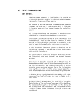 5.3 CHOICE OF FIRE DETECTORS:
5.3.1 GENERAL
Every fire alarm system is a compromise. It is possible to
increase the sensitivity of detectors but that would probably
increase the frequency of false alarms.
It is possible to reduce the losses by reducing the spacing
between the detectors or using several types of detectors
in the same area but these would increase the cost of the
system
It is possible to increase the frequency of testing but this
might lead to increased disturbances on the premises.
Since each type of detector has its own advantages and
disadvantages, and no one type of detector is most
suitable for all applications, the choice of a detector to be
used for a particular application is always a compromise.
In any automatic detection system a detector has to
discriminate between a fire and the normal environment
existing within the building.
The system chosen shall have detectors that are suited to
the conditions and that provide the earliest reliable
warning.
Each type of detector responds at a different rate to
different kinds of fire. With a slowly smoldering fire such as
the initial stages of a fire involving cardboard, a smoke
detector would probably operate first. A fire that evolves
heat rapidly and with very little smoke could operate a
heat detector before a smoke detector could operate first.
In general, smoke detectors would give appreciably faster
responses than heat detectors but may be liable o give
false alarms.
A combination of various detectors is necessary. The likely
fire behaviour of the contents of each part of the buildings,
the processes taking place or planned and the design of
the building shall be considered. The susceptibility of the
contents to heat, smoke and water damage shall also be
considered.
 