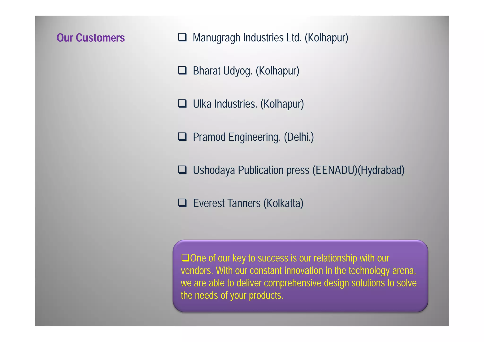 Our Customers 
 Manugragh Industries Ltd. (Kolhapur) 
 Bharat Udyog. (Kolhapur) 
 Ulka Industries. (Kolhapur) 
 Pramod Engineering. (Delhi.) 
 Ushodaya Publication press (EENADU)(Hydrabad) 
 Everest Tanners (Kolkatta) 
One of our key to success is our relationship with our 
vendors. With our constant innovation in the technology arena, 
we are able to deliver comprehensive design solutions to solve 
the needs of your products. 
 