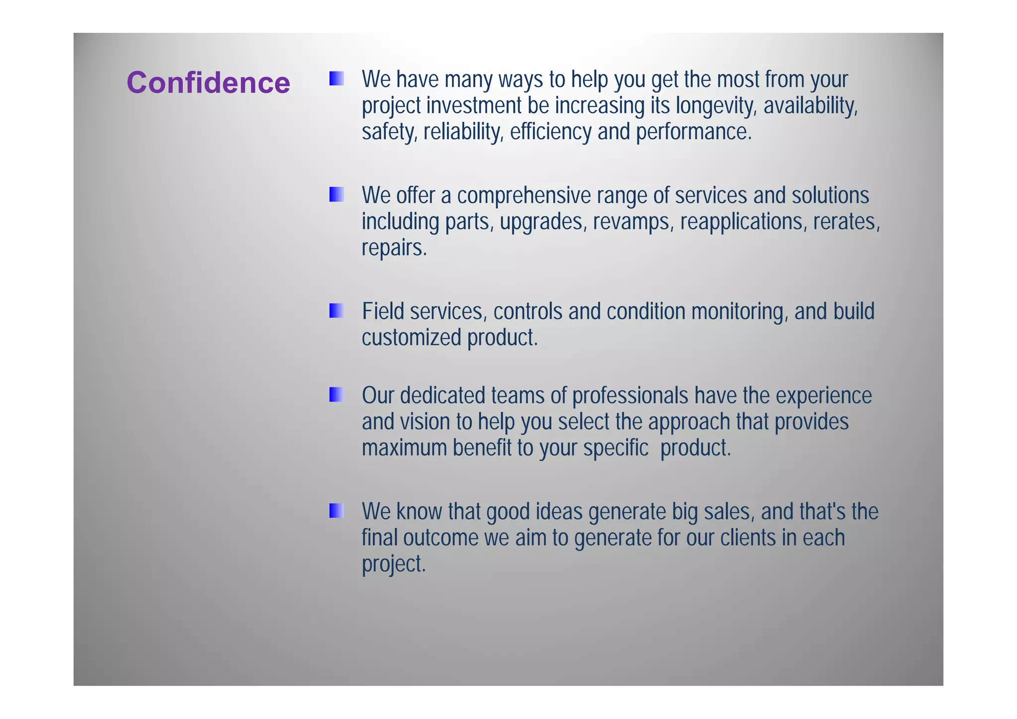 Confidence We have many ways to help you get the most from your 
project investment be increasing its longevity, availability, 
safety, reliability, efficiency and performance. 
We offer a comprehensive range of services and solutions 
including parts, upgrades, revamps, reapplications, rerates, 
repairs. 
Field services, controls and condition monitoring, and build 
customized product. 
Our dedicated teams of professionals have the experience 
and vision to help you select the approach that provides 
maximum benefit to your specific product. 
We know that good ideas generate big sales, and that's the 
final outcome we aim to generate for our clients in each 
project. 
 