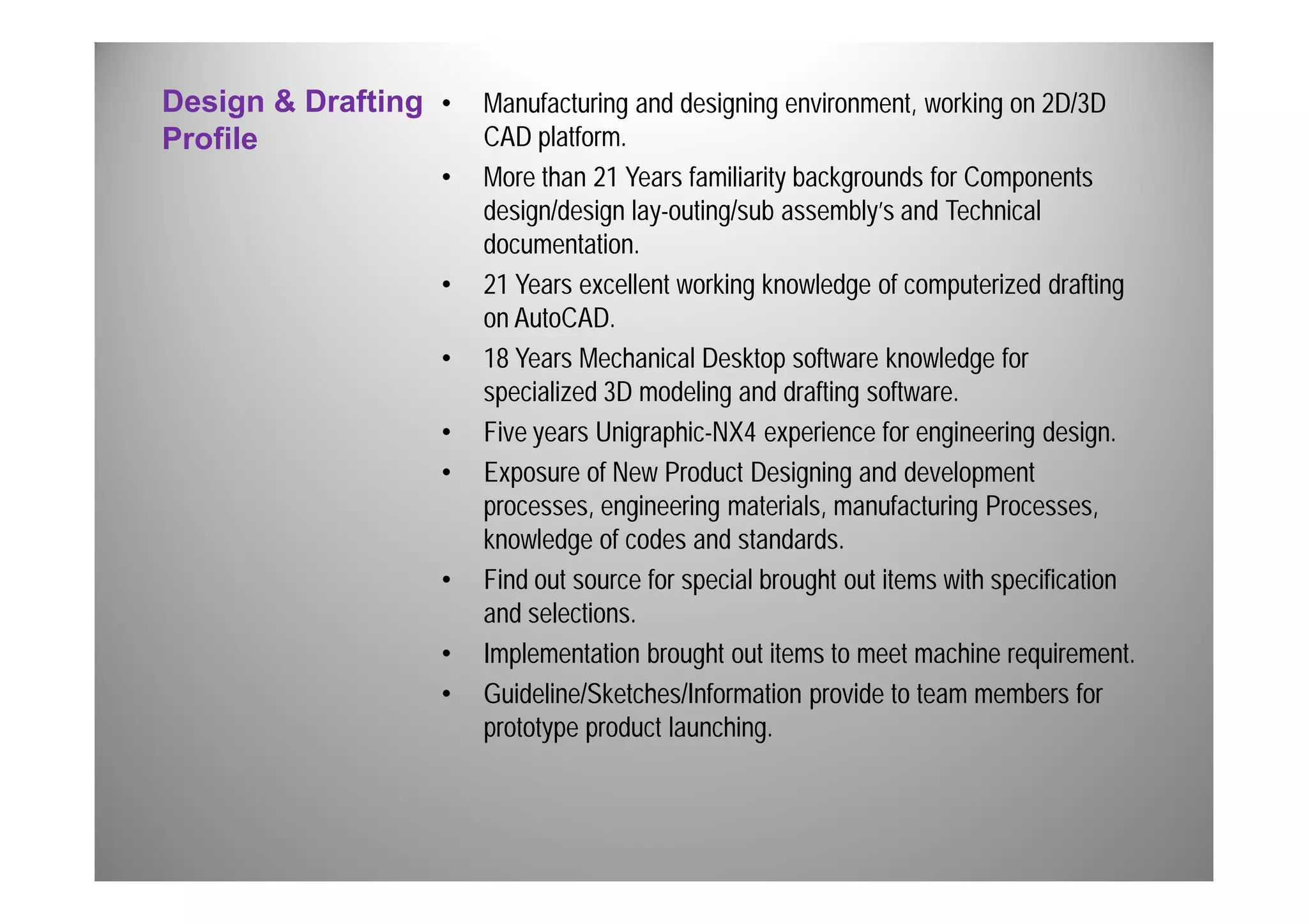 Design & Drafting 
Profile 
• Manufacturing and designing environment, working on 2D/3D 
CAD platform. 
• More than 21 Years familiarity backgrounds for Components 
design/design lay-outing/sub assembly’s and Technical 
documentation. 
• 21 Years excellent working knowledge of computerized drafting 
on AutoCAD. 
• 18 Years Mechanical Desktop software knowledge for 
specialized 3D modeling and drafting software. 
• Five years Unigraphic-NX4 experience for engineering design. 
• Exposure of New Product Designing and development 
processes, engineering materials, manufacturing Processes, 
knowledge of codes and standards. 
• Find out source for special brought out items with specification 
and selections. 
• Implementation brought out items to meet machine requirement. 
• Guideline/Sketches/Information provide to team members for 
prototype product launching. 
 