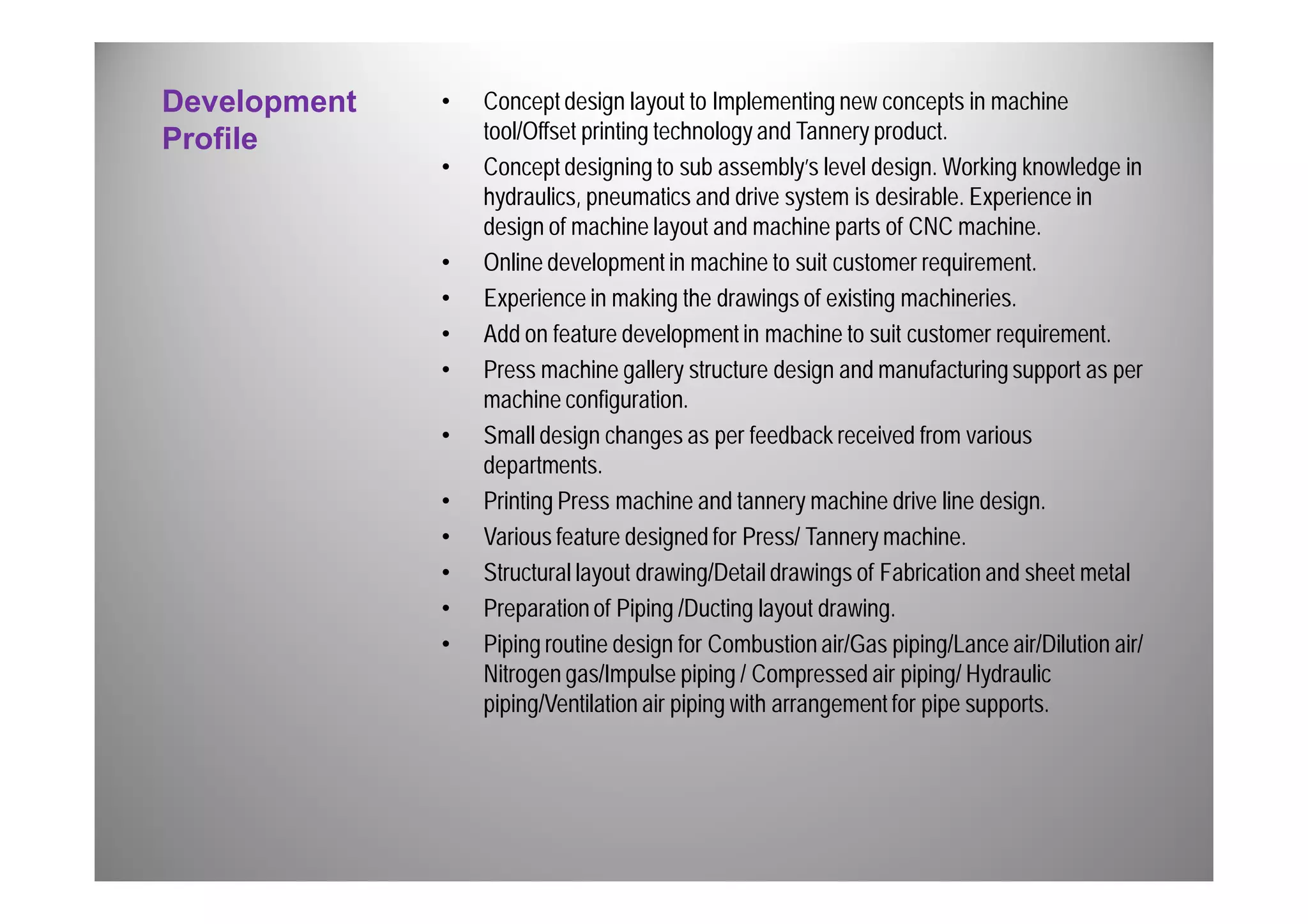 Development 
Profile 
• Concept design layout to Implementing new concepts in machine 
tool/Offset printing technology and Tannery product. 
• Concept designing to sub assembly’s level design. Working knowledge in 
hydraulics, pneumatics and drive system is desirable. Experience in 
design of machine layout and machine parts of CNC machine. 
• Online development in machine to suit customer requirement. 
• Experience in making the drawings of existing machineries. 
• Add on feature development in machine to suit customer requirement. 
• Press machine gallery structure design and manufacturing support as per 
machine configuration. 
• Small design changes as per feedback received from various 
departments. 
• Printing Press machine and tannery machine drive line design. 
• Various feature designed for Press/ Tannery machine. 
• Structural layout drawing/Detail drawings of Fabrication and sheet metal 
• Preparation of Piping /Ducting layout drawing. 
• Piping routine design for Combustion air/Gas piping/Lance air/Dilution air/ 
Nitrogen gas/Impulse piping / Compressed air piping/ Hydraulic 
piping/Ventilation air piping with arrangement for pipe supports. 
 