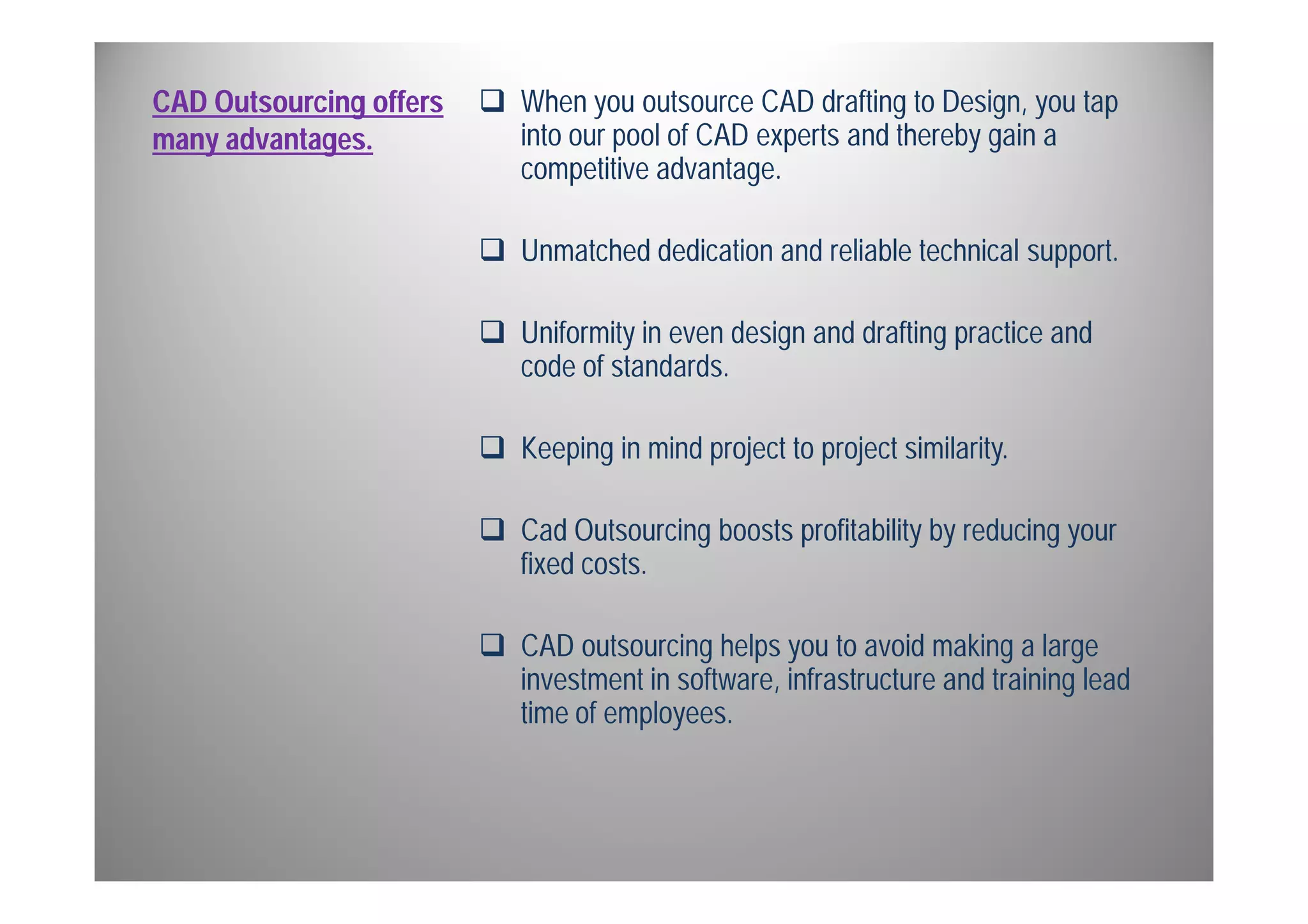 CAD Outsourcing offers 
many advantages. 
 When you outsource CAD drafting to Design, you tap 
into our pool of CAD experts and thereby gain a 
competitive advantage. 
 Unmatched dedication and reliable technical support. 
 Uniformity in even design and drafting practice and 
code of standards. 
 Keeping in mind project to project similarity. 
 Cad Outsourcing boosts profitability by reducing your 
fixed costs. 
 CAD outsourcing helps you to avoid making a large 
investment in software, infrastructure and training lead 
time of employees. 
 