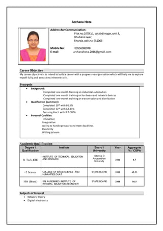 Archana Hota
Addressfor Communication:
Plotno:1070(p), satabdi nagar,unit8,
Bhubaneswar,
khurda,odisha-751003
Mobile No: 09556986978
E-mail: archanahota.2016@gmail.com
CareerObjective
My career objective is to intend to build a career with a progressiveorganisation which will help me to explore
myself fully and extract my inherent skills.
Synopsis
 Background:
Completed one month trainingon industrial automation
Completed one month trainingon hardwareand network devices
Completed one month trainingon transmission and distribution
 Qualification (summary):
Completed 10th with 86.5%
Completed 12th with 62.33%
Persuingbtech with 8.7 CGPA
 Personal Qualities:
Innovative
Imaginative
Ability to handlepressureand meet deadlines
Flexibility
Willingto learn
AcademicQualification
Degree /
Qualification
Institute Board /
University
Year Aggregate
% / CGPA
B. Tech, EEE
INSTITUTE OF TECHNICAL EDUCATION
AND RESEARCH
Sikshya O
Anusandhan
University
2016 8.7
+2 Science COLLEGE OF BASIC SCIENCE AND
HUMANITIES,OUAT
STATE BOARD 2010 62.33
10th (Board) SRI AUROBINDO INSTITUTE OF
INTEGRAL EDUCATION,KEONJHAR
STATE BOARD 2008 86.5
Subjectsof Interest
 Network theory
 Digital electronics
 
