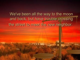 10
We've been all the way to the moonWe've been all the way to the moon
and back, but have trouble crossingand back, but have trouble crossing
the street to meet the new neighbor.the street to meet the new neighbor.
 