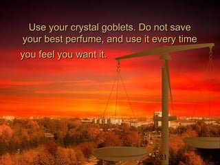 21
Use your crystal goblets. Do not saveUse your crystal goblets. Do not save
your best perfume, and use it every timeyour best perfume, and use it every time
you feel you want it.you feel you want it.
 