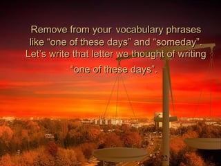 22
Remove from yourRemove from your vocabulary phrasesvocabulary phrases
like “one of these days” and “someday”.like “one of these days” and “someday”.
Let’s write that letter we thought of writingLet’s write that letter we thought of writing
“one of these days”.“one of these days”.
 