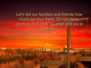 23
Let’s tell our families and friends howLet’s tell our families and friends how
much we love them. Do not delaymuch we love them. Do not delay
anything that adds laughter and joy toanything that adds laughter and joy to
your life.your life.
 