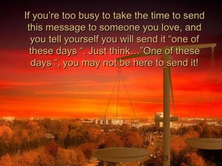 25
If you’re too busy to take the time to sendIf you’re too busy to take the time to send
this message to someone you love, andthis message to someone you love, and
you tell yourself you will send it “one ofyou tell yourself you will send it “one of
these days “. Just think…”One of thesethese days “. Just think…”One of these
days “, you may not be here to send it!days “, you may not be here to send it!
 