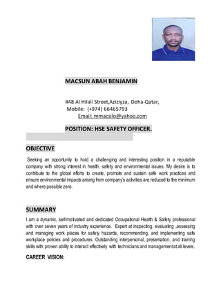 MACSUN ABAH BENJAMIN
#48 Al Hilali Street,Aziziyza, Doha-Qatar,
Mobile: (+974) 66465793
Email: mmacsilo@yahoo.com
POSITION: HSE SAFETY OFFICER.
OBJECTIVE
Seeking an opportunity to hold a challenging and interesting position in a reputable
company with strong interest in health, safety and environmental issues. My desire is to
contribute to the global efforts to create, promote and sustain safe work practices and
ensure environmental impacts arising from company’s activities are reduced to the minimum
and where possible zero.
SUMMARY
I am a dynamic, self-motivated and dedicated Occupational Health & Safety professional
with over seven years of industry experience. Expert at inspecting, evaluating ,assessing
and managing work places for safety hazards, recommending, and implementing safe
workplace policies and procedures. Outstanding interpersonal, presentation, and training
skills with proven ability to interact effectively with technicians and managementatall levels.
CAREER VISION:
 