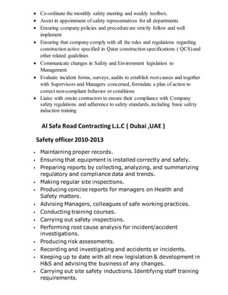  Co-ordinate the monthly safety meeting and weekly toolbox.
 Assist in appointment of safety representatives for all departments
 Ensuring company policies and procedureare strictly follow and well
implement
 Ensuring that company comply with all the rules and regulations regarding
construction active specified in Qatar construction specifications ( QCS)and
other related guidelines
 Communicate changes in Safety and Environment legislation to
Management.
 Evaluate incident forms, surveys, audits to establish rootcauses and together
with Supervisors and Managers concerned, formulate a plan of action to
correct non-compliant behavior or conditions
 Liaise with onsite contractors to ensure their compliance with Company
safety regulations and adherence to safety standards, including basic safety
induction training
Al Safa Road Contracting L.L.C ( Dubai ,UAE )
Safety officer 2010-2013
 Maintaining proper records.
 Ensuring that equipment is installed correctly and safely.
 Preparing reports by collecting, analyzing, and summarizing
regulatory and compliance data and trends.
 Making regular site inspections.
 Producing concise reports for managers on Health and
Safety matters.
 Advising Managers, colleagues of safe working practices.
 Conducting training courses.
 Carrying out safety inspections.
 Performing root cause analysis for incident/accident
investigations.
 Producing risk assessments.
 Recording and investigating and accidents or incidents.
 Keeping up to date with all new legislation & development in
H&S and advising the business of any changes.
 Carrying out site safety inductions. Identifying staff training
requirements.
 