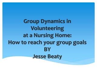 Group Dynamics in
Volunteering
at a Nursing Home:
How to reach your group goals
BY
Jesse Beaty
 