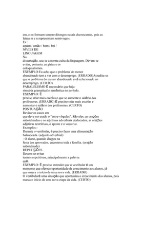 em, e en formam sempre ditongos nasais decrescentes, pois as
letras m e n representam semivogais.
Ex.:
amam / amão / bem / bei /
NÍVEIS DE
LINGUAGEM
Na
dissertação, usa-se a norma culta da linguagem. Devem-se
evitar, portanto, as gírias e os
coloquialismos.
EXEMPLO:Eu acho que o problema do menor
abandonado tem a ver com o desemprego. (ERRADO)Acredita-se
que o problema do menor abandonado está relacionado ao
desemprego. (CERTO)
PARALELISMO É necessário que haja
simetria gramatical e semântica no período.
EXEMPLO: É
preciso criar mais escolas e que se aumente o salário dos
professores. (ERRADO) É preciso criar mais escolas e
aumentar o salário dos professores. (CERTO)
PONTUAÇÃO
Revisar os casos em
que deve ser usado o "entre-vírgulas". São eles: as orações
subordinadas e os adjetivos adverbiais deslocados, as orações
adjetivas restritivas, o aposto e o vocativo.
Exemplos:-
Durante o vestibular, é preciso fazer uma alimentação
balanceada. (adjunto adverbial)
- O aluno, quando chegou na
festa dos aprovados, encontrou toda a família. (oração
subordinada)
REPETIÇÕES
Devem-se evitar
termos repetitivos, principalmente a palavra
quê.
EXEMPLO: É preciso entender que o vestibular é um
momento que oferece oportunidade de crescimento aos alunos, já
que marca o início de uma nova vida. (ERRADO)
O vestibularé uma situação que oportuniza o crescimento dos alunos, pois
marca o início de uma nova etapa da vida. (CERTO)
 