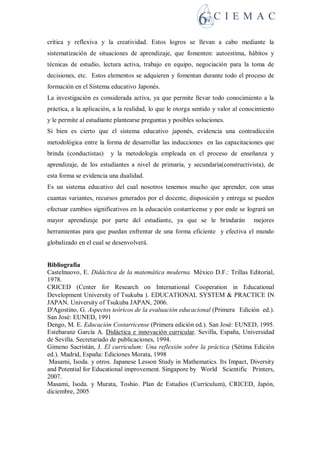 crítica y reflexiva y la creatividad. Estos logros se llevan a cabo mediante la
sistematización de situaciones de aprendizaje, que fomenten: autoestima, hábitos y
técnicas de estudio, lectura activa, trabajo en equipo, negociación para la toma de
decisiones, etc. Estos elementos se adquieren y fomentan durante todo el proceso de
formación en el Sistema educativo Japonés.
La investigación es considerada activa, ya que permite llevar todo conocimiento a la
práctica, a la aplicación, a la realidad, lo que le otorga sentido y valor al conocimiento
y le permite al estudiante plantearse preguntas y posibles soluciones.
Si bien es cierto que el sistema educativo japonés, evidencia una contradicción
metodológica entre la forma de desarrollar las inducciones en las capacitaciones que
brinda (conductistas) y la metodología empleada en el proceso de enseñanza y
aprendizaje, de los estudiantes a nivel de primaria, y secundaría(constructivista), de
esta forma se evidencia una dualidad.
Es un sistema educativo del cual nosotros tenemos mucho que aprender, con unas
cuantas variantes, recursos generados por el docente, disposición y entrega se pueden
efectuar cambios significativos en la educación costarricense y por ende se logrará un
mayor aprendizaje por parte del estudiante, ya que se le brindarán mejores
herramientas para que puedan enfrentar de una forma eficiente y efectiva el mundo
globalizado en el cual se desenvolverá.
Bibliografía
Castelnuovo, E. Didáctica de la matemática moderna. México D.F.: Trillas Editorial,
1978.
CRICED (Center for Research on International Cooperation in Educational
Development University of Tsukuba ). EDUCATIONAL SYSTEM PRACTICE IN
JAPAN. University of Tsukuba JAPAN, 2006.
D'Agostino, G. Aspectos teóricos de la evaluación educacional (Primera Edición ed.).
San José: EUNED, 1991
Dengo, M. E. Educación Costarricense (Primera edición ed.). San José: EUNED, 1995.
Estebaranz García A. Didáctica e innovación curricular. Sevilla, España, Universidad
de Sevilla. Secretariado de publicaciones, 1994.
Gimeno Sacristán, J. El curriculum: Una reflexión sobre la práctica (Sétima Edición
ed.). Madrid, España: Ediciones Morata, 1998
Masami, Isoda. y otros. Japanese Lesson Study in Mathematics. Its Impact, Diversity
and Potential for Educational improvement. Singapore by World Scientific Printers,
2007.
Masami, Isoda. y Murata, Toshio. Plan de Estudios (Currículum), CRICED, Japón,
diciembre, 2005
 