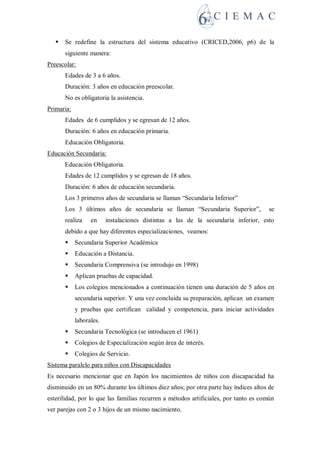  Se redefine la estructura del sistema educativo (CRICED,2006, p6) de la
siguiente manera:
Preescolar:
Edades de 3 a 6 años.
Duración: 3 años en educación preescolar.
No es obligatoria la asistencia.
Primaria:
Edades de 6 cumplidos y se egresan de 12 años.
Duración: 6 años en educación primaria.
Educación Obligatoria.
Educación Secundaria:
Educación Obligatoria.
Edades de 12 cumplidos y se egresan de 18 años.
Duración: 6 años de educación secundaria.
Los 3 primeros años de secundaria se llaman “Secundaria Inferior”
Los 3 últimos años de secundaria se llaman “Secundaria Superior”, se
realiza en instalaciones distintas a las de la secundaria inferior, esto
debido a que hay diferentes especializaciones, veamos:
 Secundaria Superior Académica
 Educación a Distancia.
 Secundaria Comprensiva (se introdujo en 1998)
 Aplican pruebas de capacidad.
 Los colegios mencionados a continuación tienen una duración de 5 años en
secundaria superior. Y una vez concluida su preparación, aplican un examen
y pruebas que certifican calidad y competencia, para iniciar actividades
laborales.
 Secundaria Tecnológica (se introducen el 1961)
 Colegios de Especialización según área de interés.
 Colegios de Servicio.
Sistema paralelo para niños con Discapacidades
Es necesario mencionar que en Japón los nacimientos de niños con discapacidad ha
disminuido en un 80% durante los últimos diez años; por otra parte hay índices altos de
esterilidad, por lo que las familias recurren a métodos artificiales, por tanto es común
ver parejas con 2 o 3 hijos de un mismo nacimiento.
 