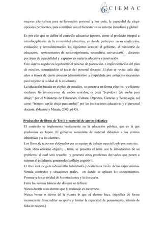mejores alternativas para su formación personal y por ende, la capacidad de elegir
opciones pertinentes, para contribuir con el bienestar en su entorno inmediato y global.
Es por ello que se define el currículo educativo japonés, como el producto integral e
interdisciplinario de la comunidad educativa, en donde participan en su confección,
evaluación y retroalimentación los siguientes actores: el gobierno, el ministerio de
educación, representantes de sectores(primaria, secundaria, universitaria) , docentes
por áreas de especialidad y expertos en materia educativa e innovación.
Este sistema regulariza legalmente el proceso de planeación, e implementación del plan
de estudios, sometiéndolo al juicio del personal docente. El plan se revisa cada diez
años a través de cierto proceso administrativo y respaldada por esfuerzos incesantes
para mejorar la calidad de la enseñanza.
La educación basada en el plan de estudios, se concreta en forma efectiva y eficiente
mediante las interacciones de ambos sentidos, es decir “top-down (de arriba para
abajo)” por el Ministerio de Educación, Cultura, Deportes, Ciencias y Tecnología, así
como “bottom- up(de abajo para arriba)” por las instituciones educativas y el personal
docente. (Masami y Murata, 2005, p145).
Producción de libros de Texto y material de apoyo didáctico
El currículo se implementa básicamente en la educación pública, que es la que
predomina en Japón. El gobierno suministra de material didáctico a los centros
educativos y a los alumnos.
Los libros de texto son elaborados por un equipo de trabajo especializado por materias.
Todo libro contiene objetivo , tema, se presenta el tema con la introducción de un
problema, el cual será resuelto y generará otros problemas derivados que ponen a
razonar al estudiante, generando conflicto cognitivo.
El libro está dirigido a desarrollar habilidades y destrezas a través de los experimentos.
Simula contextos y situaciones reales, en donde se aplican los conocimientos.
Promueve la curiosidad de los estudiantes y la discusión.
Entre las normas básicas del docente se definen:
Nunca decirle a un alumno que lo realizado es incorrecto.
Nunca borrar o mover de la pizarra lo que el alumno hace. (significa de forma
inconsciente desacreditar su aporte y limitar la capacidad de pensamiento, además de
falta de respeto.)
 
