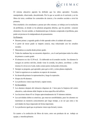 El sistema educativo japonés ha definido que los niños aprenden: Tocando,
manipulando, observando, descubriendo. Por lo que se acordó en el currículo y en los
libros de texto, combinar los contenidos de ciencia y los estudios sociales a nivel de
primaria.
Para enseñarle a los estudiantes a pensar por ellos mismos, se trabaja con la resolución
de problemas, en donde se les plantean preguntas abiertas, que les permita conectar
elementos. En este sentido, es fundamental que el alumno comprenda el problema, para
poder así promover la independencia de pensamiento.
En Primaria:
 Durante primer y segundo grado el niño aprende sobre el cuidado del cuerpo.
 A partir de tercer grado se imparte ciencia, muy relacionado con los estudios
sociales.
 Matemática se enseña desde primer grado.
 Todas las mañanas hay un encuentro deportivo , en el cual participan todos los niños
de primero a cuarto grado.
 El almuerzo es a las 12:30 m.d. . Es elaborado en el comedor escolar; los alumnos lo
recogen en carritos móviles, donde viene la comida, los platos, servilletas y ellos
mismos lo sirven en el aula, todos comen juntos incluyendo al docente.
 Siempre se pregunta, qué aprendió, para qué es útil, y cómo planea emplearlo.
 Todo lo registran en su cuaderno en especie de resumen.
 Se desarrolla primero la representación y luego la expresión.
 Grupos de 40 alumnos.
 Los profesores visten ropa formal y zapato tennis.
 En Secundaria:
 Los alumnos después del almuerzo disponen de 1 hora para la limpieza del centro
educativo, cada alumno debe limpiar un área específica del edificio.
 Las lecciones duran 45 m. Grupos aproximadamente de 35 alumnos mínimo.
 Las actividades deben se emotivas, que muevan sensibilidades, pues los alumnos no
mantienen en memoria conocimientos por largo tiempo, a no ser que estos o las
actividades les haya impactado de forma importante.
 Los profesores igual que en primaria visten ropa formal y tennis.
En cuanto a la confección de libros de texto, estos son producto de un trabajo en
equipo, e interdisciplinario.
 