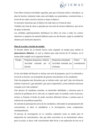 Estos libros incluyen actividades sugeridas, para que el docente realice e introduzca su
plan de lección, realmente todas estas actividades son generadoras, constructivistas, a
través de las cuales, lección a lección se logra el objetivo.
Es necesario mencionar que el objetivo de cada clase es el tema de clase.
También este tema de clase es apoyado por una serie de recursos didácticos, que sirven
de apoyo al docente.
Las entidades gubernamentales distribuyen los libros de texto a todos los centros
educativos y paquetes de material didáctico para uso del docente, según la cantidad de
alumnos por institución educativa.
Plan de Lección y lección de estudio.
El docente dentro de su horario lectivo tiene asignado un tiempo para realizar el
planeamiento didáctico, el cual se elabora para cada lección de 45 minutos, en el
mismo debe cumplir con el siguiente formato :
Tiempo Preguntas propuestas o abiertas
Actividad realizada por el
docente
Respuestas anticipadas
Actividad realizada por
el alumno
Puntos de
consideración
En las actividades del docente se incluye una serie de preguntas, que él va realizando a
través de su lección, con el propósito de generar conocimiento en los estudiantes.
Entre las preguntas mas frecuentes que se realizan están: ¿por qué? ¿hay otra forma de
realizar el ejercicio? ¿qué aprendió? ¿por qué es importante? ¿cómo utilizaría usted este
concepto en la vida cotidiana?.
Este proceso de enseñanza centrado, en desarrollar habilidades y destrezas para la
solución de problemas de la vida real, no importa tanto el resultado como el proceso,
incluso se fomenta el hecho de poder encontrar diferentes formas o caminos para la
solución de un problema específico.
Se estimula la participación activa de los estudiantes, reforzando la autoapropiación del
conocimiento, es decir la autodidaxia y la investigación, como componentes
interdependientes.
El proceso de investigación no se visualiza solamente como un medio para la
adquisición de conocimientos, sino que debe convertirse en un instrumental valioso
para la acción, es decir, todo conocimiento debe llevar a una aplicación de éste en la
 