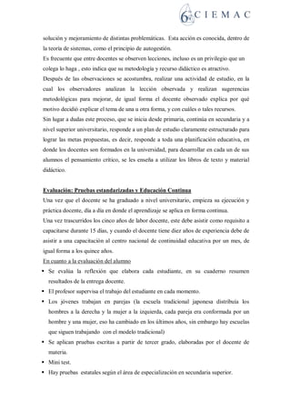 solución y mejoramiento de distintas problemáticas. Esta acción es conocida, dentro de
la teoría de sistemas, como el principio de autogestión.
Es frecuente que entre docentes se observen lecciones, incluso es un privilegio que un
colega lo haga , esto indica que su metodología y recurso didáctico es atractivo.
Después de las observaciones se acostumbra, realizar una actividad de estudio, en la
cual los observadores analizan la lección observada y realizan sugerencias
metodológicas para mejorar, de igual forma el docente observado explica por qué
motivo decidió explicar el tema de una u otra forma, y con cuáles o tales recursos.
Sin lugar a dudas este proceso, que se inicia desde primaria, continúa en secundaria y a
nivel superior universitario, responde a un plan de estudio claramente estructurado para
lograr las metas propuestas, es decir, responde a toda una planificación educativa, en
donde los docentes son formados en la universidad, para desarrollar en cada un de sus
alumnos el pensamiento crítico, se les enseña a utilizar los libros de texto y material
didáctico.
Evaluación: Pruebas estandarizadas y Educación Continua
Una vez que el docente se ha graduado a nivel universitario, empieza su ejecución y
práctica docente, día a día en donde el aprendizaje se aplica en forma continua.
Una vez trascurridos los cinco años de labor docente, este debe asistir como requisito a
capacitarse durante 15 días, y cuando el docente tiene diez años de experiencia debe de
asistir a una capacitación al centro nacional de continuidad educativa por un mes, de
igual forma a los quince años.
En cuanto a la evaluación del alumno
 Se evalúa la reflexión que elabora cada estudiante, en su cuaderno resumen
resultados de la entrega docente.
 El profesor supervisa el trabajo del estudiante en cada momento.
 Los jóvenes trabajan en parejas (la escuela tradicional japonesa distribuía los
hombres a la derecha y la mujer a la izquierda, cada pareja era conformada por un
hombre y una mujer, eso ha cambiado en los últimos años, sin embargo hay escuelas
que siguen trabajando con el modelo tradicional)
 Se aplican pruebas escritas a partir de tercer grado, elaboradas por el docente de
materia.
 Mini test.
 Hay pruebas estatales según el área de especialización en secundaria superior.
 