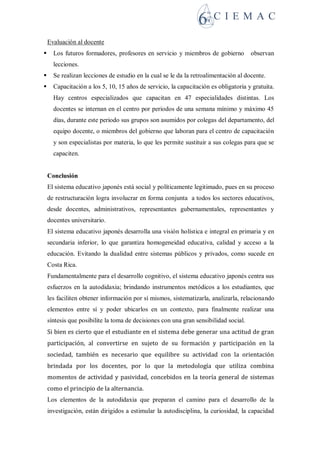 Evaluación al docente
 Los futuros formadores, profesores en servicio y miembros de gobierno observan
lecciones.
 Se realizan lecciones de estudio en la cual se le da la retroalimentación al docente.
 Capacitación a los 5, 10, 15 años de servicio, la capacitación es obligatoria y gratuita.
Hay centros especializados que capacitan en 47 especialidades distintas. Los
docentes se internan en el centro por periodos de una semana mínimo y máximo 45
días, durante este periodo sus grupos son asumidos por colegas del departamento, del
equipo docente, o miembros del gobierno que laboran para el centro de capacitación
y son especialistas por materia, lo que les permite sustituir a sus colegas para que se
capaciten.
Conclusión
El sistema educativo japonés está social y políticamente legitimado, pues en su proceso
de restructuración logra involucrar en forma conjunta a todos los sectores educativos,
desde docentes, administrativos, representantes gubernamentales, representantes y
docentes universitario.
El sistema educativo japonés desarrolla una visión holística e integral en primaria y en
secundaria inferior, lo que garantiza homogeneidad educativa, calidad y acceso a la
educación. Evitando la dualidad entre sistemas públicos y privados, como sucede en
Costa Rica.
Fundamentalmente para el desarrollo cognitivo, el sistema educativo japonés centra sus
esfuerzos en la autodidaxia; brindando instrumentos metódicos a los estudiantes, que
les faciliten obtener información por sí mismos, sistematizarla, analizarla, relacionando
elementos entre sí y poder ubicarlos en un contexto, para finalmente realizar una
síntesis que posibilite la toma de decisiones con una gran sensibilidad social.
Si bien es cierto que el estudiante en el sistema debe generar una actitud de gran
participación, al convertirse en sujeto de su formación y participación en la
sociedad, también es necesario que equilibre su actividad con la orientación
brindada por los docentes, por lo que la metodología que utiliza combina
momentos de actividad y pasividad, concebidos en la teoría general de sistemas
como el principio de la alternancia.
Los elementos de la autodidaxia que preparan el camino para el desarrollo de la
investigación, están dirigidos a estimular la autodisciplina, la curiosidad, la capacidad
 
