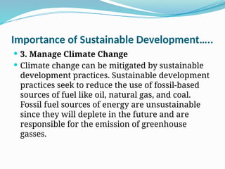 Importance of Sustainable Development…..
 3. Manage Climate Change
 Climate change can be mitigated by sustainable
development practices. Sustainable development
practices seek to reduce the use of fossil-based
sources of fuel like oil, natural gas, and coal.
Fossil fuel sources of energy are unsustainable
since they will deplete in the future and are
responsible for the emission of greenhouse
gasses.
 