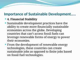 Importance of Sustainable Development…..
 4. Financial Stability
 Sustainable development practices have the
ability to create more financially sustainable
economies across the globe. Developing
countries that can’t access fossil fuels can
leverage renewable forms of energy to power
their economies.
 From the development of renewable energy
technologies, these countries can create
sustainable jobs as opposed to finite jobs based
on fossil fuel technologies.
 