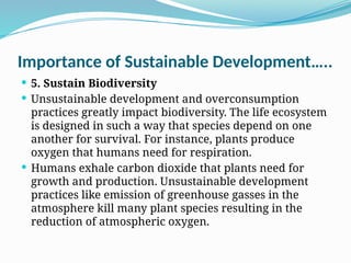 Importance of Sustainable Development…..
 5. Sustain Biodiversity
 Unsustainable development and overconsumption
practices greatly impact biodiversity. The life ecosystem
is designed in such a way that species depend on one
another for survival. For instance, plants produce
oxygen that humans need for respiration.
 Humans exhale carbon dioxide that plants need for
growth and production. Unsustainable development
practices like emission of greenhouse gasses in the
atmosphere kill many plant species resulting in the
reduction of atmospheric oxygen.
 