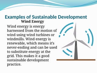 Examples of Sustainable Development
Wind Energy
Wind energy is energy
harnessed from the motion of
wind using wind turbines or
windmills. Wind energy is
renewable, which means it’s
never-ending and can be used
to substitute energy at the
grid. This makes it a good
sustainable development
practice.
 
