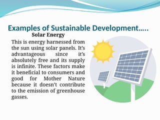 Examples of Sustainable Development…..
Solar Energy
This is energy harnessed from
the sun using solar panels. It’s
advantageous since it’s
absolutely free and its supply
is infinite. These factors make
it beneficial to consumers and
good for Mother Nature
because it doesn’t contribute
to the emission of greenhouse
gasses.
 