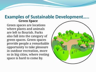 Examples of Sustainable Development…..
Green Space
Green spaces are locations
where plants and animals
are left to flourish. Parks
also fall into the category of
green spaces. Green spaces
provide people a remarkable
opportunity to take pleasure
in outdoor recreation, more
so in big cities, where resting
space is hard to come by.
 