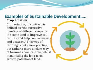Examples of Sustainable Development…..
Crop Rotation
Crop rotation, in contrast, is
defined as “the successive
planting of different crops on
the same land to improve soil
fertility and help control insects
and diseases.” This way of
farming is not a new practice,
but rather a more ancient way
of farming chemical-free, whilst
maximizing the long-term
growth potential of land.
 