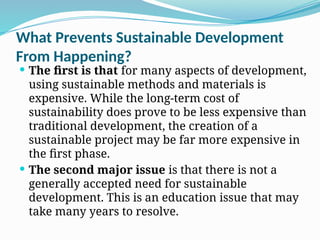 What Prevents Sustainable Development
From Happening?
 The first is that for many aspects of development,
using sustainable methods and materials is
expensive. While the long-term cost of
sustainability does prove to be less expensive than
traditional development, the creation of a
sustainable project may be far more expensive in
the first phase.
 The second major issue is that there is not a
generally accepted need for sustainable
development. This is an education issue that may
take many years to resolve.
 