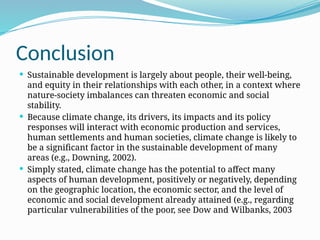 Conclusion
 Sustainable development is largely about people, their well-being,
and equity in their relationships with each other, in a context where
nature-society imbalances can threaten economic and social
stability.
 Because climate change, its drivers, its impacts and its policy
responses will interact with economic production and services,
human settlements and human societies, climate change is likely to
be a significant factor in the sustainable development of many
areas (e.g., Downing, 2002).
 Simply stated, climate change has the potential to affect many
aspects of human development, positively or negatively, depending
on the geographic location, the economic sector, and the level of
economic and social development already attained (e.g., regarding
particular vulnerabilities of the poor, see Dow and Wilbanks, 2003
 