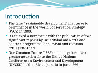 Introduction
 The term “sustainable development” first came to
prominence in the world Conservation Strategy
(WCS) in 1980.
 It achieved a new status with the publication of two
significant reports by Brundtalnd on: North and
South: a programme for survival and common
crisis (1985) and
 Our Common Future (1983) and has gained even
greater attention since the United Nations
Conference on Environment and Development
(UNCED) held in Rio de Jenerio in June 1992.
 