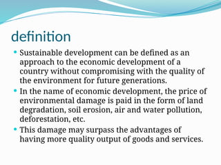definition
 Sustainable development can be defined as an
approach to the economic development of a
country without compromising with the quality of
the environment for future generations.
 In the name of economic development, the price of
environmental damage is paid in the form of land
degradation, soil erosion, air and water pollution,
deforestation, etc.
 This damage may surpass the advantages of
having more quality output of goods and services.
 