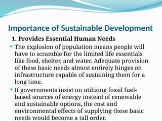 Importance of Sustainable Development
1. Provides Essential Human Needs
 The explosion of population means people will
have to scramble for the limited life essentials
like food, shelter, and water. Adequate provision
of these basic needs almost entirely hinges on
infrastructure capable of sustaining them for a
long time.
 If governments insist on utilizing fossil fuel-
based sources of energy instead of renewable
and sustainable options, the cost and
environmental effects of supplying these basic
needs would become a tall order.
 