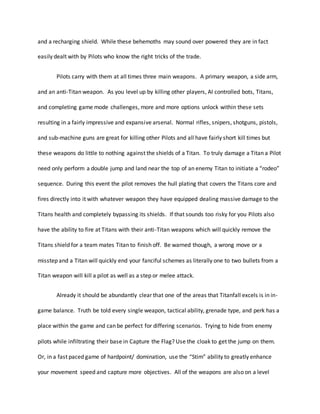 and a recharging shield. While these behemoths may sound over powered they are in fact
easily dealt with by Pilots who know the right tricks of the trade.
Pilots carry with them at all times three main weapons. A primary weapon, a side arm,
and an anti-Titan weapon. As you level up by killing other players, AI controlled bots, Titans,
and completing game mode challenges, more and more options unlock within these sets
resulting in a fairly impressive and expansive arsenal. Normal rifles, snipers, shotguns, pistols,
and sub-machine guns are great for killing other Pilots and all have fairly short kill times but
these weapons do little to nothing against the shields of a Titan. To truly damage a Titan a Pilot
need only perform a double jump and land near the top of an enemy Titan to initiate a “rodeo”
sequence. During this event the pilot removes the hull plating that covers the Titans core and
fires directly into it with whatever weapon they have equipped dealing massive damage to the
Titans health and completely bypassing its shields. If that sounds too risky for you Pilots also
have the ability to fire at Titans with their anti-Titan weapons which will quickly remove the
Titans shield for a team mates Titan to finish off. Be warned though, a wrong move or a
misstep and a Titan will quickly end your fanciful schemes as literally one to two bullets from a
Titan weapon will kill a pilot as well as a step or melee attack.
Already it should be abundantly clear that one of the areas that Titanfall excels is in in-
game balance. Truth be told every single weapon, tactical ability, grenade type, and perk has a
place within the game and can be perfect for differing scenarios. Trying to hide from enemy
pilots while infiltrating their base in Capture the Flag? Use the cloak to get the jump on them.
Or, in a fast paced game of hardpoint/ domination, use the “Stim” ability to greatly enhance
your movement speed and capture more objectives. All of the weapons are also on a level
 