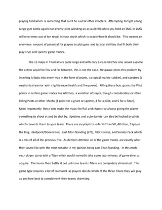 playing field which is something that can’t be said of other shooters. Attempting to fight a long
range gun battle against an enemy pilot wielding an assault rifle while you hold an SMG or LMG
will nine times out of ten result in your death which is exactly how it should be. This creates an
enormous amount of potential for players to pick guns and tactical abilities that fit both their
play style and specific game modes.
The 15 maps in Titanfall are quite large and with only 6 vs. 6 matches one would assume
the action would be few and far between, this is not the case. Respawn solves this problem by
inserting AI bots into every map in the form of grunts, (a typical marine soldier), and spectres (a
mechanical warrior with slightly more health and fire power). Killing these bots grants the Pilot
points in certain game modes like Attrition, a variation of slayer, though considerably less than
killing Pilots or other Mechs (1 point for a grunt or spectre, 4 for a pilot, and 5 for a Titan).
More importantly these bots make the maps feel full and chaotic by always giving the player
something to shoot at and be shot by. Spectres and auto-turrets can also be hacked by pilots
which converts them to your team. There are six playlists so far in Titanfall, Attrition, Capture
the Flag, Hardpoint/Domination, Last Titan Standing (LTS), Pilot Hunter, and Variety Pack which
is a mix of all of the previous five. Aside from Attrition all of the game modes are exactly what
they sound like with the most notable in my opinion being Last Titan Standing. In this mode
each player starts with a Titan which would normally take some two minutes of game time to
acquire. The teams then battle it out until one team’s Titans are completely eliminated. This
game type requires a lot of teamwork as players decide which of the three Titans they will play
as and how best to complement their teams chemistry.
 