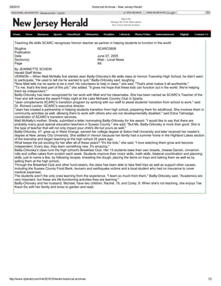 2/8/2015 Historical Archives ­ New Jersey Herald
http://www.njherald.com/link/521612/herald­historical­archives 1/2
WELCOME, JEANNETTE!  Manage Account | Log Out SITE SEARCH WEB SEARCH BY  Go
Teaching life skills SCARC recognizes Vernon teacher as partner in helping students to function in the world
Slugline SCARC0608
Publication
Date June 07, 2005
Section(s) Web ­ Local News
Page A9
By JEANNETTE SCHEIN
Herald Staff Writer
VERNON ­­ When Matt McNally first started Jean Bailly­Orlovsky's life skills class at Vernon Township High School, he didn't want
to participate. "He used to tell me he wanted to quit," Bailly­Orlovsky said, laughing.
"Now Matt tells me he wants to be a chef. He volunteers to help in class," she said. "That's what makes it all worthwhile."
"To me, that's the best part of this job," she added. "It gives me hope that these kids can function out in the world. We're helping
them be independent."
Bailly­Orlovsky has been recognized for her work with Matt and his classmates. She has been named as SCARC's Teacher of the
Year and will receive the award Friday night at the Lake Mohawk Country Club in Sparta.
"Jean complements SCARC's transition program by working with our staff to assist students' transition from school to work," said
Dr. Richard Lecher, SCARC's executive director.
"Jean has created a partnership in helping students transition from high school, preparing them for adulthood. She involves them in
community activities as well, allowing them to work with others who are not developmentally disabled," said Edna Talmadge,
coordinator of SCARC's transition services.
Matt McNally's mother, Sheila, submitted a letter nominating Bailly­Orlovsky for the award. "I would like to say that there are
probably many good special education teachers in Sussex County," she said. "But Ms. Bailly­Orlovsky is more than good. She is
the type of teacher that will not only impact your child's life but yours as well."
Bailly­Orlovsky, 47, grew up in West Orange, earned her college degree at Seton Hall University and later received her master's
degree at New Jersey City University. She settled in Vernon because her family had a summer home in the Highland Lakes section
of the township and began teaching at the high school 25 years ago.
What keeps the job exciting for her after all of these years? "It's the kids," she said. "I love watching them grow and become
independent. Every day, they learn something new. It's amazing."
Bailly­Orlovsky's class runs the high school's Breakfast Club. Her 13 students bake their own breads, cheese Danish, cinnamon
rolls and coffee cakes from scratch each week. Students improve their motor skills, math skills, bilateral coordination and planning
skills, just to name a few, by following recipes, kneading the dough, placing the items on trays and baking them as well as by
selling them at the high school.
Through the Breakfast Club and other fund­raisers, the class has been able to take field trips as well as support other causes,
including the Sussex County Food Bank, tsunami and earthquake victims and a local student who had no insurance to cover
medical expenses.
The students aren't the only ones learning from the experience. "I learn so much from them," Bailly­Orlovsky said. "Academics are
very important, but these are life­functioning activities they are learning."
Bailly­Orlovsky and her husband, Michael, have two children, Rachel, 19, and Corey, 9. When she's not teaching, she enjoys Tae
Kwon Do with her family and loves to garden and read.
Subscribe
Manage My Print Subscription
New Jersey Herald Archives
 