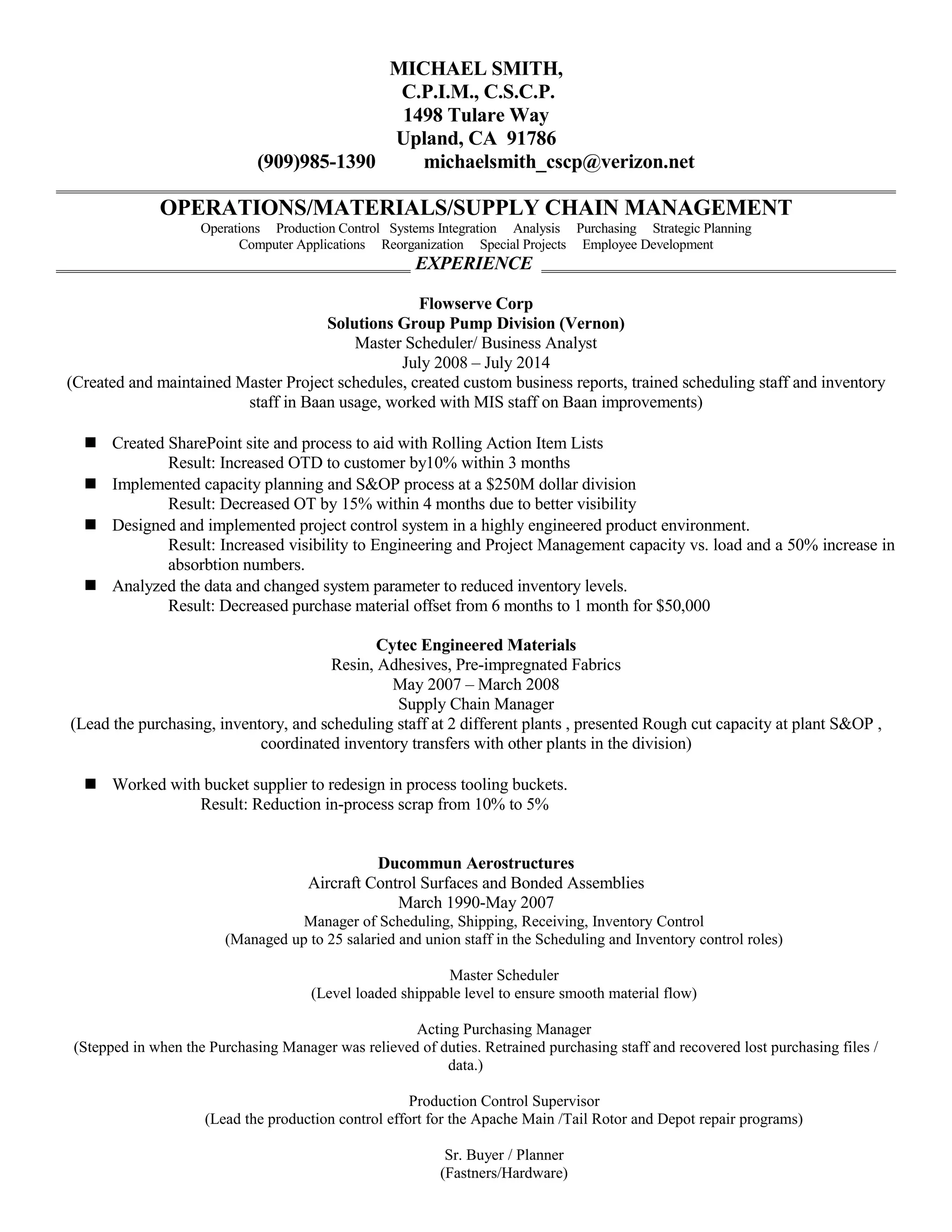 MICHAEL SMITH,
C.P.I.M., C.S.C.P.
1498 Tulare Way
Upland, CA 91786
(909)985-1390 michaelsmith_cscp@verizon.net
OPERATIONS/MATERIALS/SUPPLY CHAIN MANAGEMENT
Operations Production Control Systems Integration Analysis Purchasing Strategic Planning
Computer Applications Reorganization Special Projects Employee Development
EXPERIENCE
Flowserve Corp
Solutions Group Pump Division (Vernon)
Master Scheduler/ Business Analyst
July 2008 – July 2014
(Created and maintained Master Project schedules, created custom business reports, trained scheduling staff and inventory
staff in Baan usage, worked with MIS staff on Baan improvements)
 Created SharePoint site and process to aid with Rolling Action Item Lists
Result: Increased OTD to customer by10% within 3 months
 Implemented capacity planning and S&OP process at a $250M dollar division
Result: Decreased OT by 15% within 4 months due to better visibility
 Designed and implemented project control system in a highly engineered product environment.
Result: Increased visibility to Engineering and Project Management capacity vs. load and a 50% increase in
absorbtion numbers.
 Analyzed the data and changed system parameter to reduced inventory levels.
Result: Decreased purchase material offset from 6 months to 1 month for $50,000
Cytec Engineered Materials
Resin, Adhesives, Pre-impregnated Fabrics
May 2007 – March 2008
Supply Chain Manager
(Lead the purchasing, inventory, and scheduling staff at 2 different plants , presented Rough cut capacity at plant S&OP ,
coordinated inventory transfers with other plants in the division)
 Worked with bucket supplier to redesign in process tooling buckets.
Result: Reduction in-process scrap from 10% to 5%
Ducommun Aerostructures
Aircraft Control Surfaces and Bonded Assemblies
March 1990-May 2007
Manager of Scheduling, Shipping, Receiving, Inventory Control
(Managed up to 25 salaried and union staff in the Scheduling and Inventory control roles)
Master Scheduler
(Level loaded shippable level to ensure smooth material flow)
Acting Purchasing Manager
(Stepped in when the Purchasing Manager was relieved of duties. Retrained purchasing staff and recovered lost purchasing files /
data.)
Production Control Supervisor
(Lead the production control effort for the Apache Main /Tail Rotor and Depot repair programs)
Sr. Buyer / Planner
(Fastners/Hardware)
 