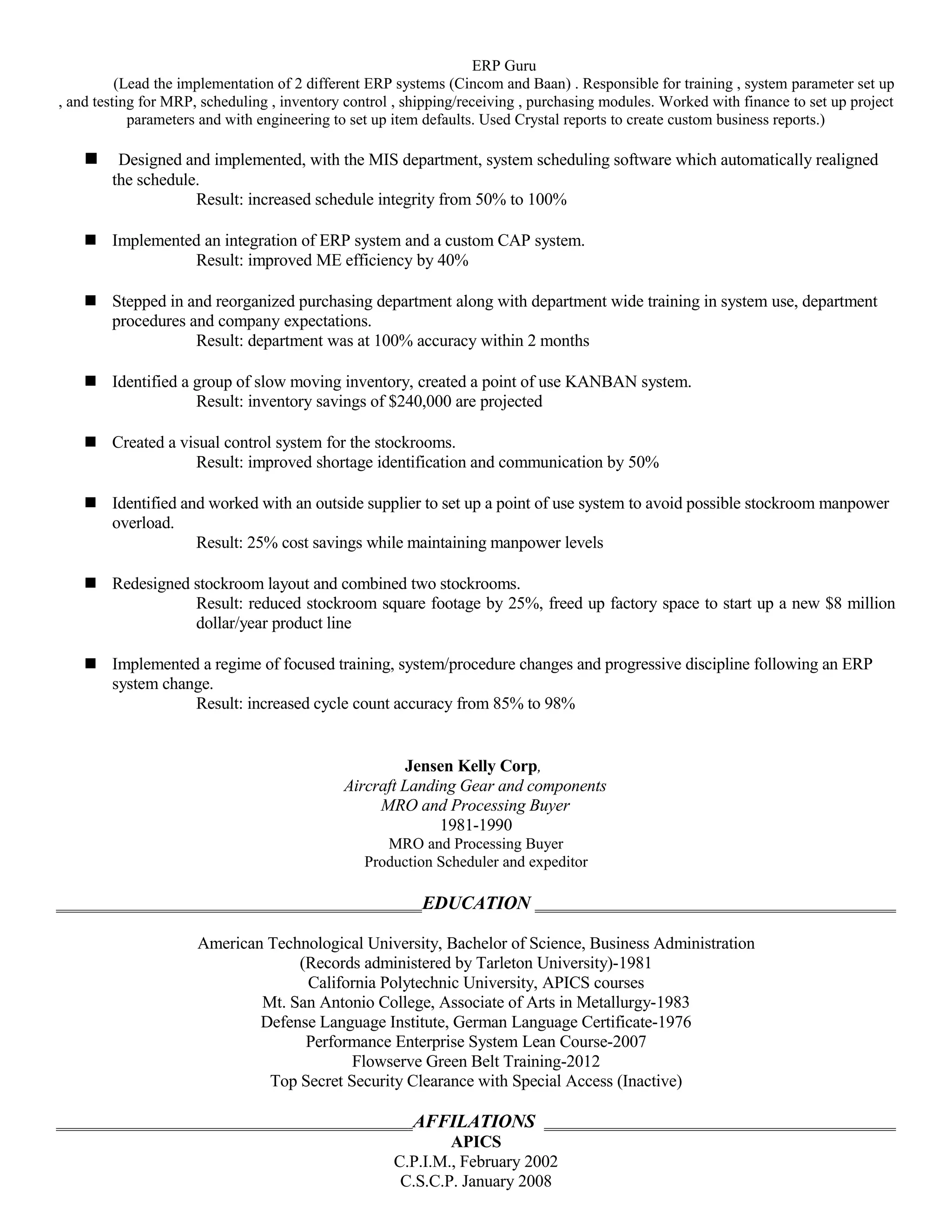 ERP Guru
(Lead the implementation of 2 different ERP systems (Cincom and Baan) . Responsible for training , system parameter set up
, and testing for MRP, scheduling , inventory control , shipping/receiving , purchasing modules. Worked with finance to set up project
parameters and with engineering to set up item defaults. Used Crystal reports to create custom business reports.)
 Designed and implemented, with the MIS department, system scheduling software which automatically realigned
the schedule.
Result: increased schedule integrity from 50% to 100%
 Implemented an integration of ERP system and a custom CAP system.
Result: improved ME efficiency by 40%
 Stepped in and reorganized purchasing department along with department wide training in system use, department
procedures and company expectations.
Result: department was at 100% accuracy within 2 months
 Identified a group of slow moving inventory, created a point of use KANBAN system.
Result: inventory savings of $240,000 are projected
 Created a visual control system for the stockrooms.
Result: improved shortage identification and communication by 50%
 Identified and worked with an outside supplier to set up a point of use system to avoid possible stockroom manpower
overload.
Result: 25% cost savings while maintaining manpower levels
 Redesigned stockroom layout and combined two stockrooms.
Result: reduced stockroom square footage by 25%, freed up factory space to start up a new $8 million
dollar/year product line
 Implemented a regime of focused training, system/procedure changes and progressive discipline following an ERP
system change.
Result: increased cycle count accuracy from 85% to 98%
Jensen Kelly Corp,
Aircraft Landing Gear and components
MRO and Processing Buyer
1981-1990
MRO and Processing Buyer
Production Scheduler and expeditor
EDUCATION
American Technological University, Bachelor of Science, Business Administration
(Records administered by Tarleton University)-1981
California Polytechnic University, APICS courses
Mt. San Antonio College, Associate of Arts in Metallurgy-1983
Defense Language Institute, German Language Certificate-1976
Performance Enterprise System Lean Course-2007
Flowserve Green Belt Training-2012
Top Secret Security Clearance with Special Access (Inactive)
AFFILATIONS
APICS
C.P.I.M., February 2002
C.S.C.P. January 2008
 