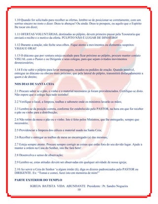 IGREJA BATISTA VIDA ABUNDANTE Presidente : Pr. Sandro Nogueira
10
1.10 Quando for solicitado para recolher as ofertas, lembre-se de posicionar-se corretamente, com um
sorriso sincero no rosto e dizer: Deus te abençoe! Ou ainda: Deus te prospere, ou aquilo que o Espírito
lhe tocar em dizer;
1.11 OFERTAS VOLUNTÁRIAS, destinadas ao púlpito, devem primeiro passar pela Tesouraria que
enviará o recibo e o motivo da oferta. PÚLPITO NÃO É LUGAR DE DINHEIRO!
1.12 Durante a oração, não feche seus olhos. Fique atento a movimentos ou elementos suspeitos:
VIGIAI E ORAI!
1.13 O diácono que por ventura esteja escalado para ficar próximo ao púlpito, procure manter contato
VISUAL com o Pastor e ou Dirigente e seus colegas, para que sejam evitados movimentos
desnecessários;
1.14 Evite subir o púlpito para levar mensagens, recados ou pedidos de oração. Quando possível,
entregue ao diácono ou obreiro mais próximo, que pela lateral do púlpito, transmitirá disfarçadamente a
quem é de direito;
NOS DIAS DE SANTA CEIA
2.1 Procure saber se o pão, o vinho e o material necessário já foram providenciados. Certifique-se disto.
Não espere que o colega faça tudo sozinho!
2.2 Verifique o local, a limpeza, toalhas e sabonete onde os ministros lavarão as mãos;
2.3 Lembre-se da posição correta, conforme for estabelecido pelo PASTOR, na hora em que for receber
o pão ou vinho para a distribuição;
2.4 Não retire da mesa o pão ou o vinho. Isto é feito pelos Ministros, que lhe entregarão, sempre que
necessário;
2.5 Providenciar a limpeza dos cálices e material usado na Santa Ceia;
2.6 Recolher e entregar as toalhas de mesa ao encarregado (a) das mesmas;
2.7 Esteja sempre atento. Procure sempre corrigir as coisas que estão fora do seu devido lugar. Ajude a
manter a ordem na Casa do Senhor, isto lhe fará bem!
2.8 Desenvolva o senso de observação;
2.9 Lembre-se, estas atitudes devem ser observadas em qualquer atividade de nossa igreja;
2.10 Ao servir a Ceia do Senhor „a algum irmão (ã), diga os dizeres padronizados pelo PASTOR ou
DIRIGENTE. Ex: “Tomai e comei, fazei isto em memória de mim!”
PARTE EXTERIOR DO TEMPLO
 